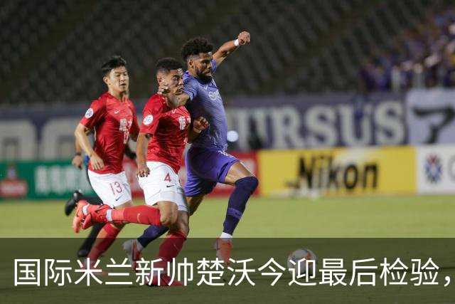国际米兰新帅楚沃今迎最后检验，热身赛对阵卡尔斯鲁厄将直播