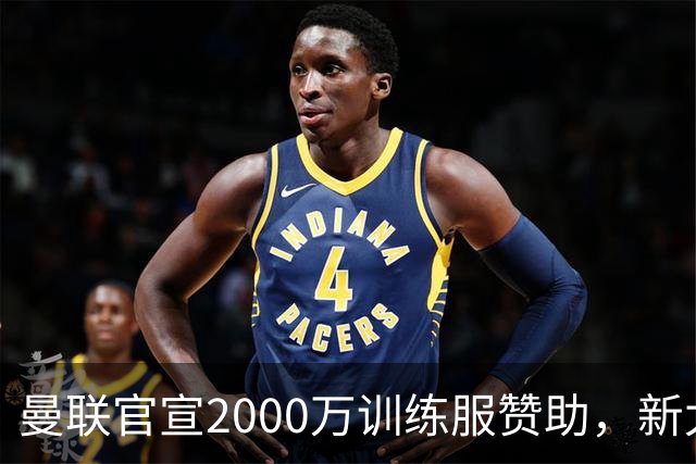 曼联官宣2000万训练服赞助，新太子穿不了！蒂莱曼斯确定周六首秀